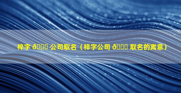 梓字 🐛 公司取名（梓字公司 🐟 取名的寓意）